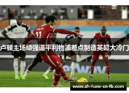 卢顿主场顽强逼平利物浦差点制造英超大冷门